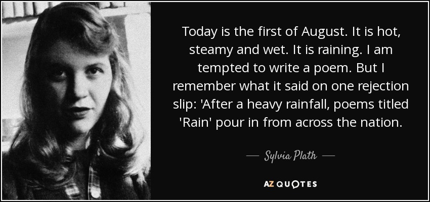 Today is the first of August. It is hot, steamy and wet. It is raining. I am tempted to write a poem. But I remember what it said on one rejection slip: 'After a heavy rainfall, poems titled 'Rain' pour in from across the nation. - Sylvia Plath