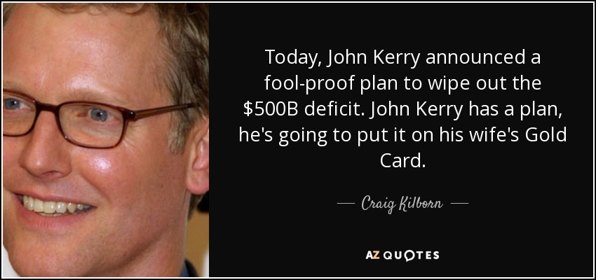 Today, John Kerry announced a fool-proof plan to wipe out the $500B deficit. John Kerry has a plan, he's going to put it on his wife's Gold Card. - Craig Kilborn