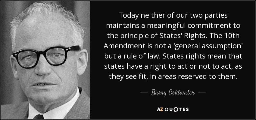 Today neither of our two parties maintains a meaningful commitment to the principle of States' Rights. The 10th Amendment is not a 'general assumption' but a rule of law. States rights mean that states have a right to act or not to act, as they see fit, in areas reserved to them. - Barry Goldwater