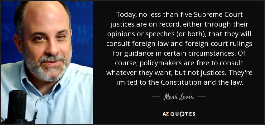 Today, no less than five Supreme Court justices are on record, either through their opinions or speeches (or both), that they will consult foreign law and foreign-court rulings for guidance in certain circumstances. Of course, policymakers are free to consult whatever they want, but not justices. They're limited to the Constitution and the law. - Mark Levin