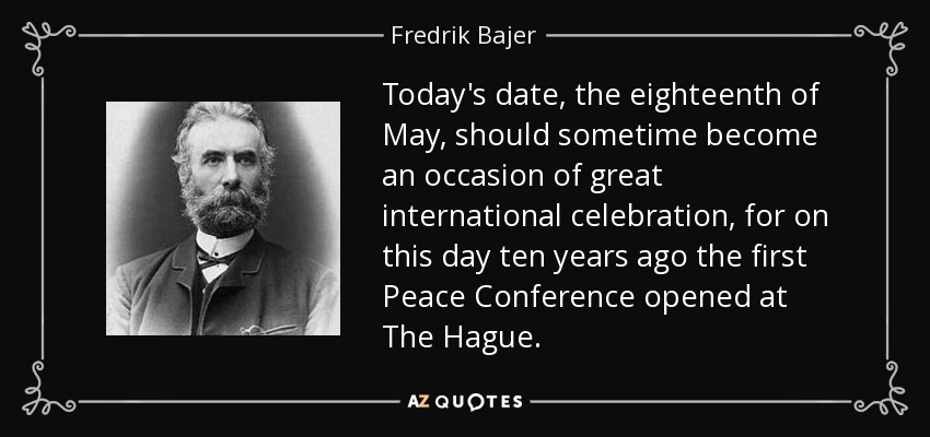 Today's date, the eighteenth of May, should sometime become an occasion of great international celebration, for on this day ten years ago the first Peace Conference opened at The Hague. - Fredrik Bajer