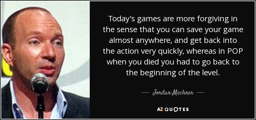 Today's games are more forgiving in the sense that you can save your game almost anywhere, and get back into the action very quickly, whereas in POP when you died you had to go back to the beginning of the level. - Jordan Mechner