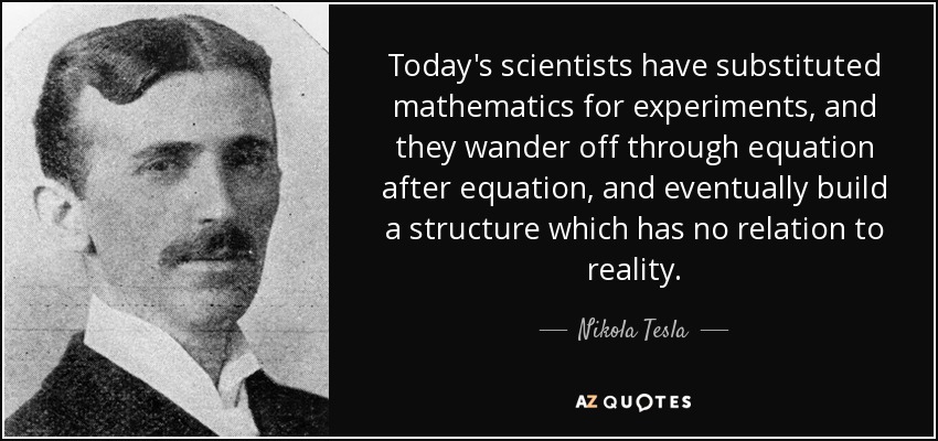 Today's scientists have substituted mathematics for experiments, and they wander off through equation after equation, and eventually build a structure which has no relation to reality. - Nikola Tesla