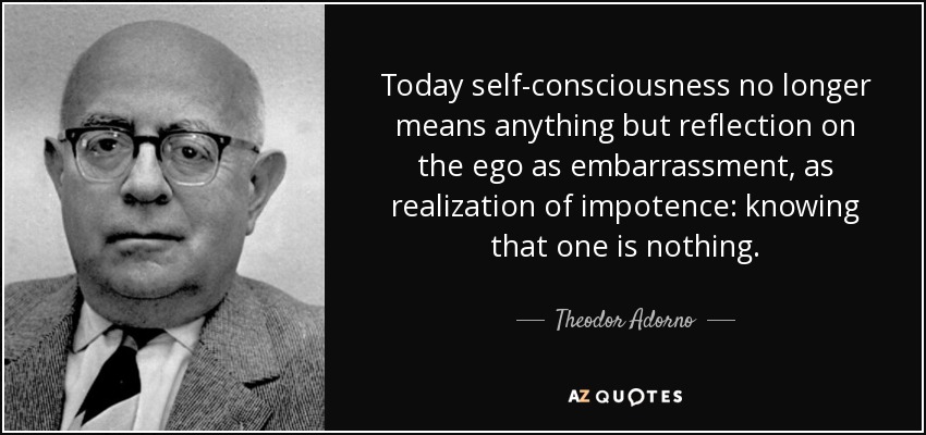 Today self-consciousness no longer means anything but reflection on the ego as embarrassment, as realization of impotence: knowing that one is nothing. - Theodor Adorno
