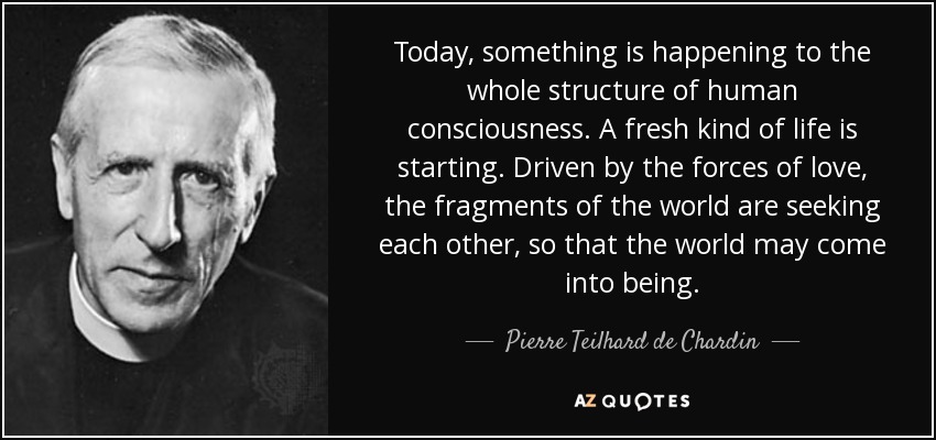 Today, something is happening to the whole structure of human consciousness. A fresh kind of life is starting. Driven by the forces of love, the fragments of the world are seeking each other, so that the world may come into being. - Pierre Teilhard de Chardin