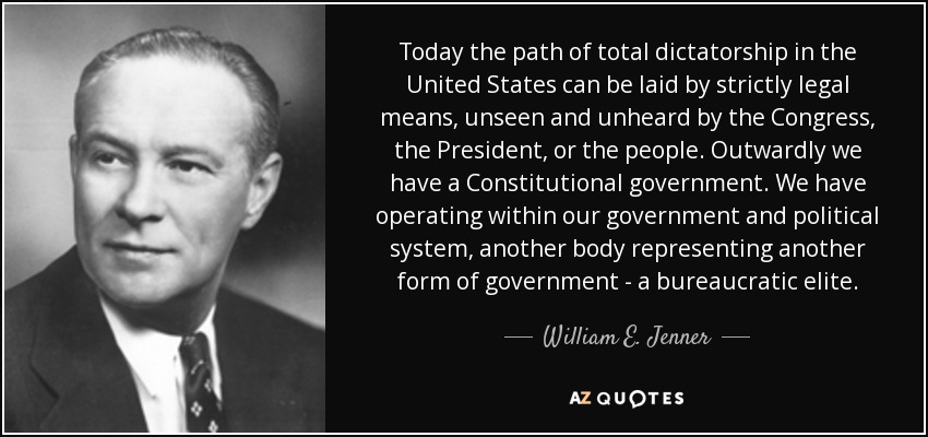 Today the path of total dictatorship in the United States can be laid by strictly legal means, unseen and unheard by the Congress, the President, or the people. Outwardly we have a Constitutional government. We have operating within our government and political system, another body representing another form of government - a bureaucratic elite. - William E. Jenner