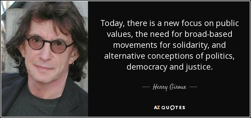 Today, there is a new focus on public values, the need for broad-based movements for solidarity, and alternative conceptions of politics, democracy and justice. - Henry Giroux