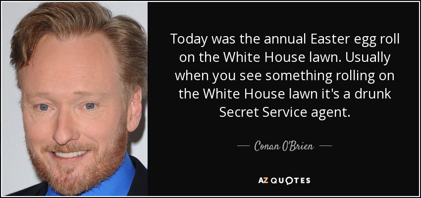 Today was the annual Easter egg roll on the White House lawn. Usually when you see something rolling on the White House lawn it's a drunk Secret Service agent. - Conan O'Brien