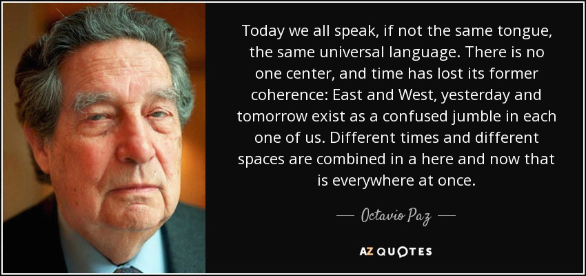 Today we all speak, if not the same tongue, the same universal language. There is no one center, and time has lost its former coherence: East and West, yesterday and tomorrow exist as a confused jumble in each one of us. Different times and different spaces are combined in a here and now that is everywhere at once. - Octavio Paz