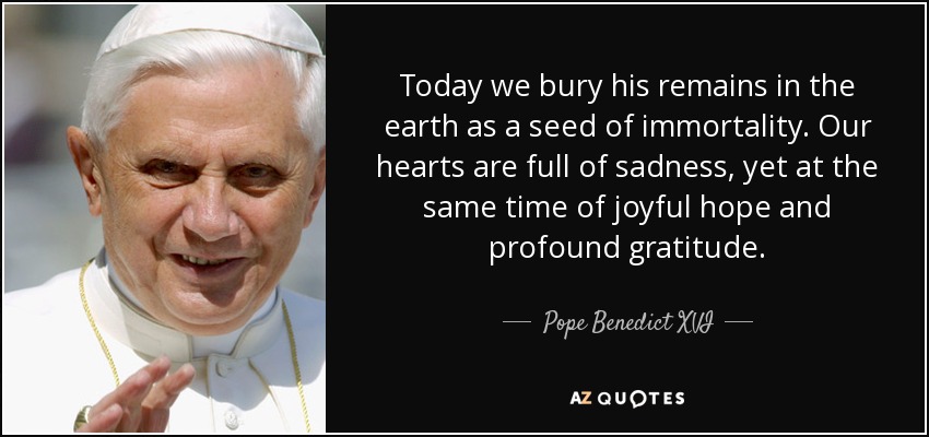 Today we bury his remains in the earth as a seed of immortality. Our hearts are full of sadness, yet at the same time of joyful hope and profound gratitude. - Pope Benedict XVI