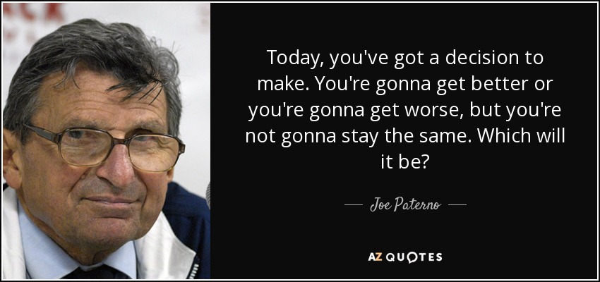Today, you've got a decision to make. You're gonna get better or you're gonna get worse, but you're not gonna stay the same. Which will it be? - Joe Paterno