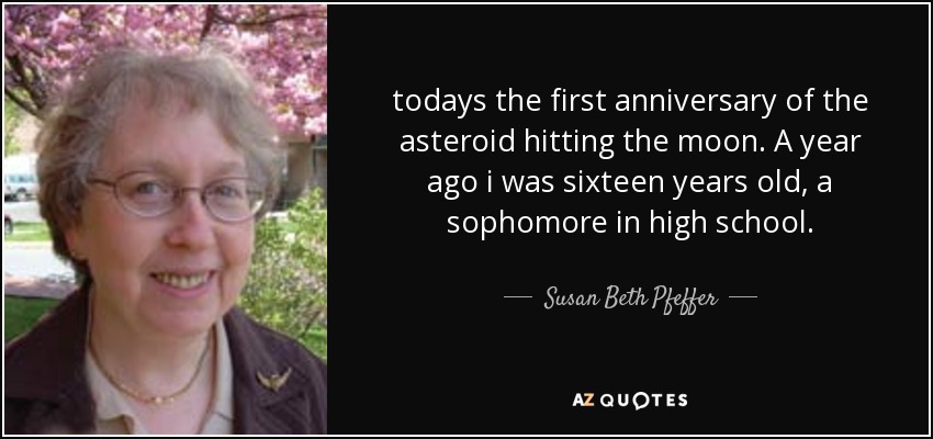 todays the first anniversary of the asteroid hitting the moon. A year ago i was sixteen years old, a sophomore in high school. - Susan Beth Pfeffer