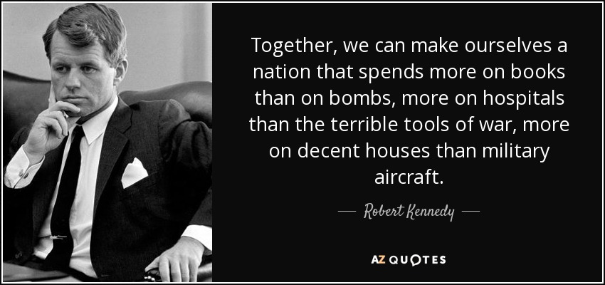 Together, we can make ourselves a nation that spends more on books than on bombs, more on hospitals than the terrible tools of war, more on decent houses than military aircraft. - Robert Kennedy