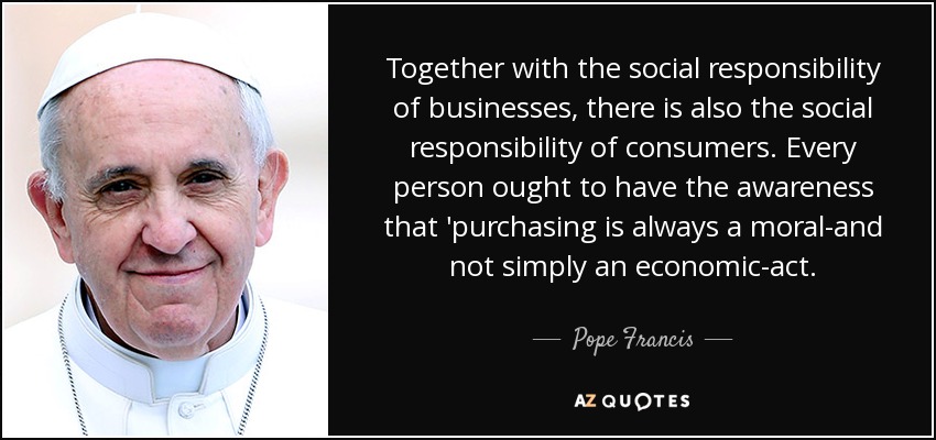 Together with the social responsibility of businesses, there is also the social responsibility of consumers. Every person ought to have the awareness that 'purchasing is always a moral-and not simply an economic-act. - Pope Francis