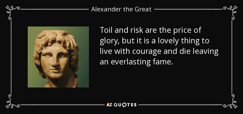 Toil and risk are the price of glory, but it is a lovely thing to live with courage and die leaving an everlasting fame. - Alexander the Great