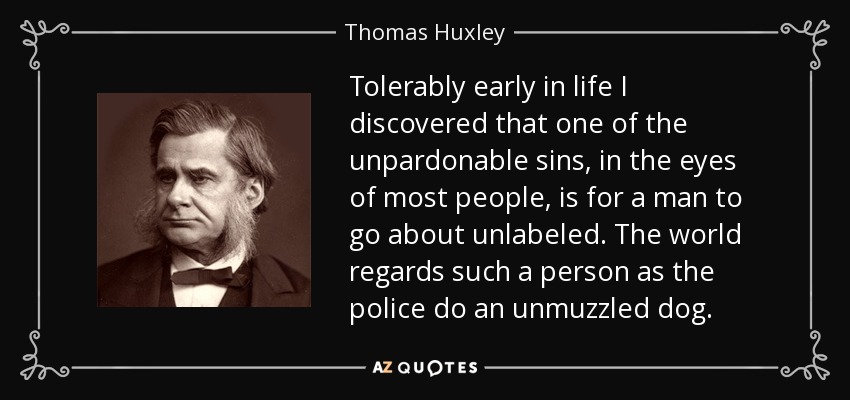 Tolerably early in life I discovered that one of the unpardonable sins, in the eyes of most people, is for a man to go about unlabeled. The world regards such a person as the police do an unmuzzled dog. - Thomas Huxley