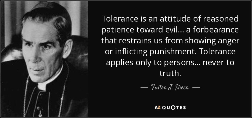 Tolerance is an attitude of reasoned patience toward evil... a forbearance that restrains us from showing anger or inflicting punishment. Tolerance applies only to persons... never to truth. - Fulton J. Sheen