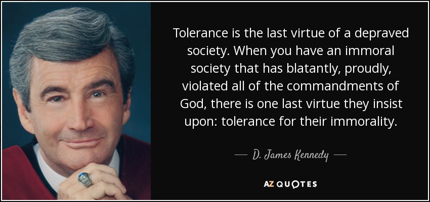 Tolerance is the last virtue of a depraved society. When you have an immoral society that has blatantly, proudly, violated all of the commandments of God, there is one last virtue they insist upon: tolerance for their immorality. - D. James Kennedy