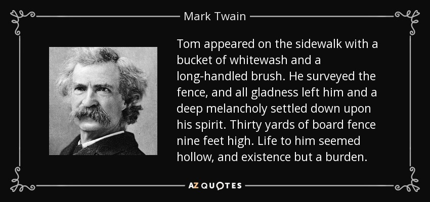Tom appeared on the sidewalk with a bucket of whitewash and a long-handled brush. He surveyed the fence, and all gladness left him and a deep melancholy settled down upon his spirit. Thirty yards of board fence nine feet high. Life to him seemed hollow, and existence but a burden. - Mark Twain