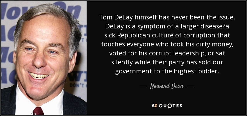 Tom DeLay himself has never been the issue. DeLay is a symptom of a larger disease?a sick Republican culture of corruption that touches everyone who took his dirty money, voted for his corrupt leadership, or sat silently while their party has sold our government to the highest bidder. - Howard Dean