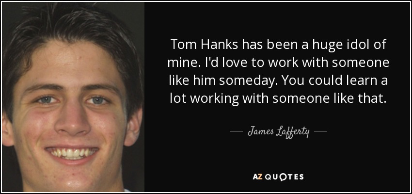 Tom Hanks has been a huge idol of mine. I'd love to work with someone like him someday. You could learn a lot working with someone like that. - James Lafferty