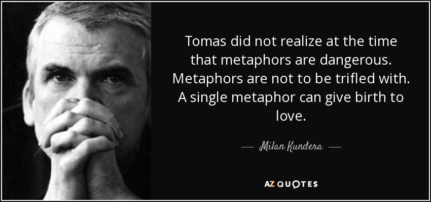Tomas did not realize at the time that metaphors are dangerous. Metaphors are not to be trifled with. A single metaphor can give birth to love. - Milan Kundera