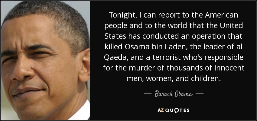 Tonight, I can report to the American people and to the world that the United States has conducted an operation that killed Osama bin Laden, the leader of al Qaeda, and a terrorist who's responsible for the murder of thousands of innocent men, women, and children. - Barack Obama