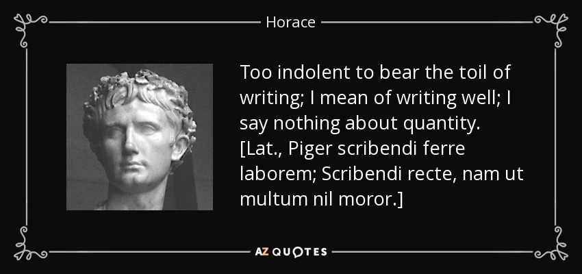 Too indolent to bear the toil of writing; I mean of writing well; I say nothing about quantity. [Lat., Piger scribendi ferre laborem; Scribendi recte, nam ut multum nil moror.] - Horace