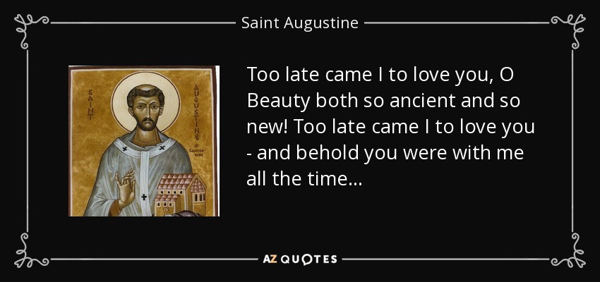 Too late came I to love you, O Beauty both so ancient and so new! Too late came I to love you - and behold you were with me all the time . . . - Saint Augustine