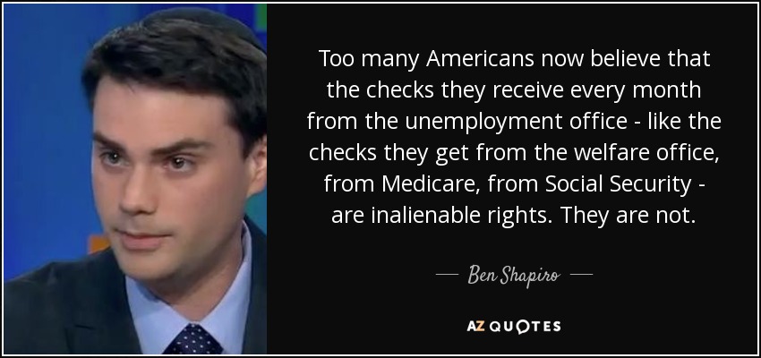Too many Americans now believe that the checks they receive every month from the unemployment office - like the checks they get from the welfare office, from Medicare, from Social Security - are inalienable rights. They are not. - Ben Shapiro