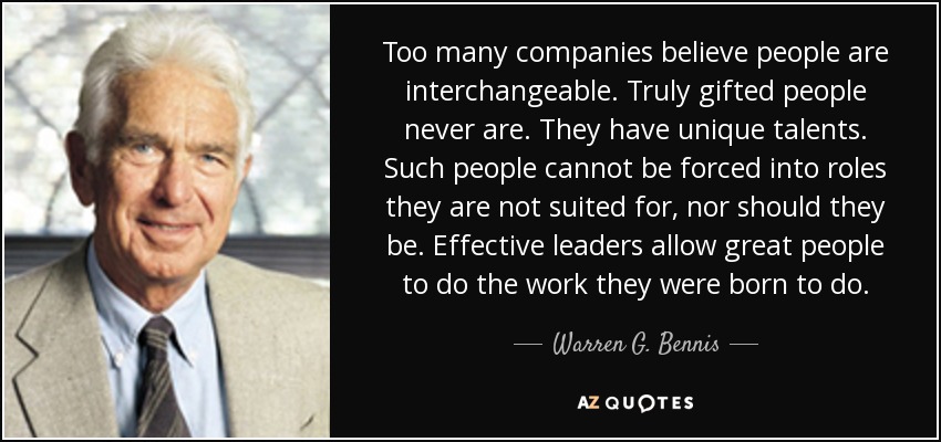 Too many companies believe people are interchangeable. Truly gifted people never are. They have unique talents. Such people cannot be forced into roles they are not suited for, nor should they be. Effective leaders allow great people to do the work they were born to do. - Warren G. Bennis