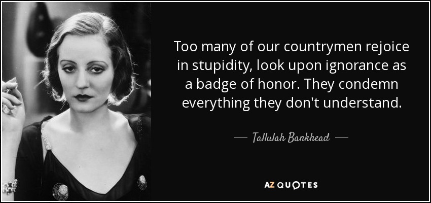 Too many of our countrymen rejoice in stupidity, look upon ignorance as a badge of honor. They condemn everything they don't understand. - Tallulah Bankhead