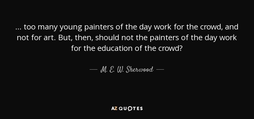 ... too many young painters of the day work for the crowd, and not for art. But, then, should not the painters of the day work for the education of the crowd? - M. E. W. Sherwood
