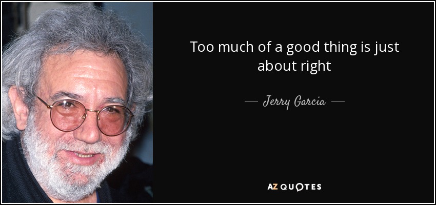 Too much of a good thing is just about right - Jerry Garcia