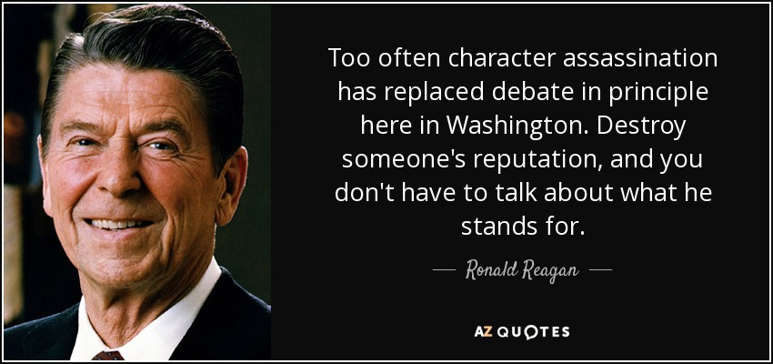Too often character assassination has replaced debate in principle here in Washington. Destroy someone's reputation, and you don't have to talk about what he stands for. - Ronald Reagan