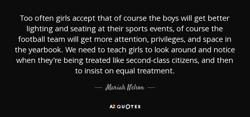 Too often girls accept that of course the boys will get better lighting and seating at their sports events, of course the football team will get more attention, privileges, and space in the yearbook. We need to teach girls to look around and notice when they're being treated like second-class citizens, and then to insist on equal treatment. - Mariah Nelson