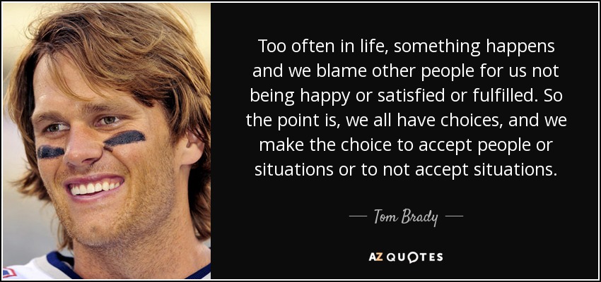 Too often in life, something happens and we blame other people for us not being happy or satisfied or fulfilled. So the point is, we all have choices, and we make the choice to accept people or situations or to not accept situations. - Tom Brady