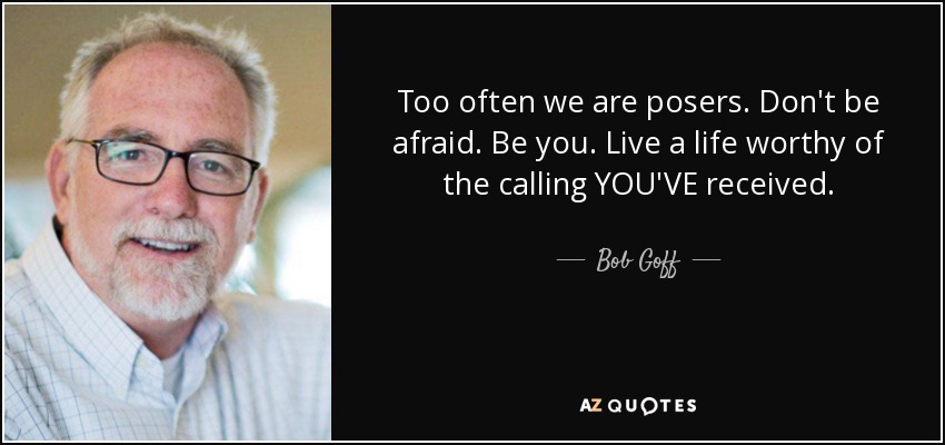 Too often we are posers. Don't be afraid. Be you. Live a life worthy of the calling YOU'VE received. - Bob Goff