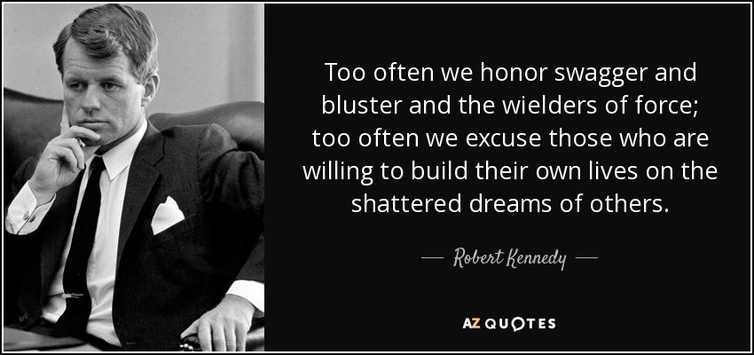 Too often we honor swagger and bluster and the wielders of force; too often we excuse those who are willing to build their own lives on the shattered dreams of others. - Robert Kennedy