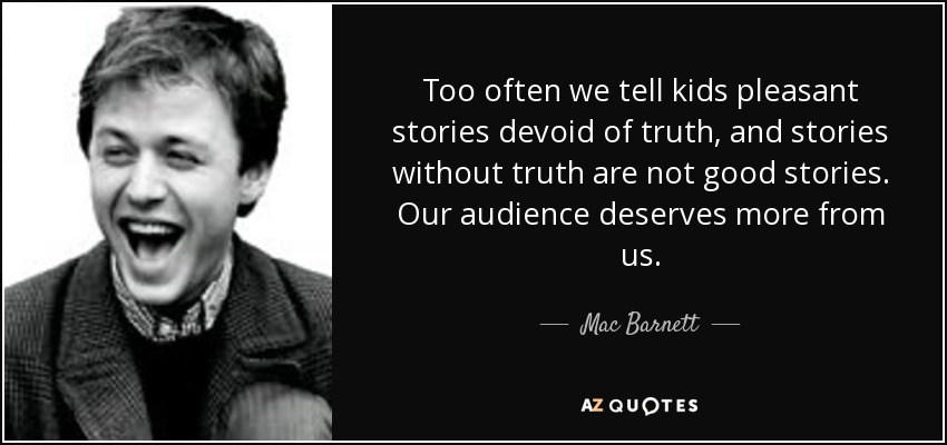 Too often we tell kids pleasant stories devoid of truth, and stories without truth are not good stories. Our audience deserves more from us. - Mac Barnett