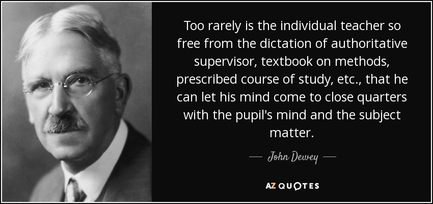 Too rarely is the individual teacher so free from the dictation of authoritative supervisor, textbook on methods, prescribed course of study, etc., that he can let his mind come to close quarters with the pupil's mind and the subject matter. - John Dewey