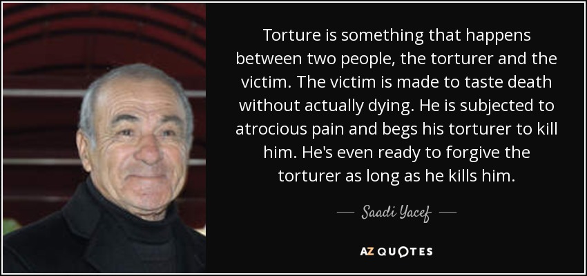Torture is something that happens between two people, the torturer and the victim. The victim is made to taste death without actually dying. He is subjected to atrocious pain and begs his torturer to kill him. He's even ready to forgive the torturer as long as he kills him. - Saadi Yacef