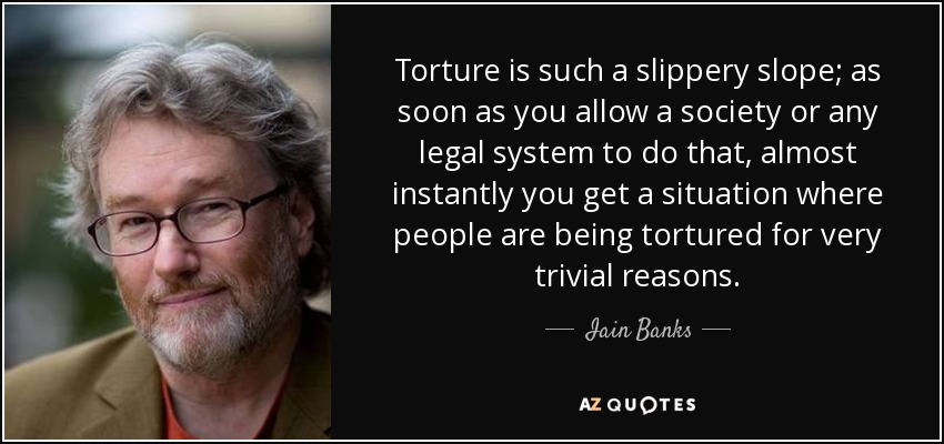 Torture is such a slippery slope; as soon as you allow a society or any legal system to do that, almost instantly you get a situation where people are being tortured for very trivial reasons. - Iain Banks