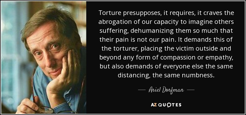 Torture presupposes, it requires, it craves the abrogation of our capacity to imagine others suffering, dehumanizing them so much that their pain is not our pain. It demands this of the torturer, placing the victim outside and beyond any form of compassion or empathy, but also demands of everyone else the same distancing, the same numbness. - Ariel Dorfman