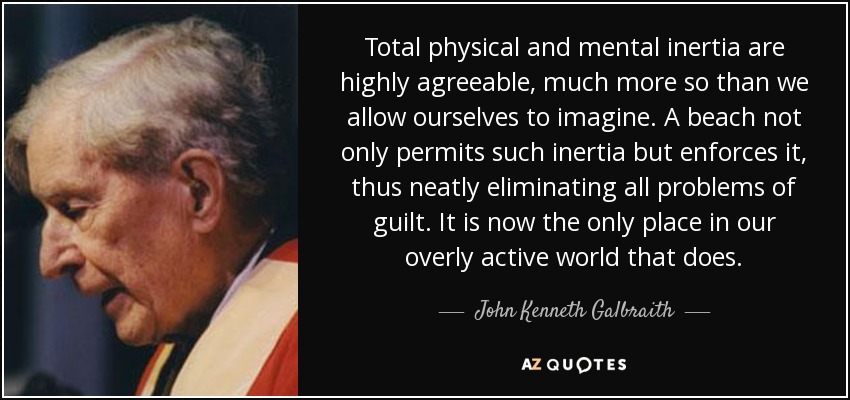 Total physical and mental inertia are highly agreeable, much more so than we allow ourselves to imagine. A beach not only permits such inertia but enforces it, thus neatly eliminating all problems of guilt. It is now the only place in our overly active world that does. - John Kenneth Galbraith