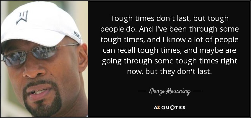 Tough times don't last, but tough people do. And I've been through some tough times, and I know a lot of people can recall tough times, and maybe are going through some tough times right now, but they don't last. - Alonzo Mourning