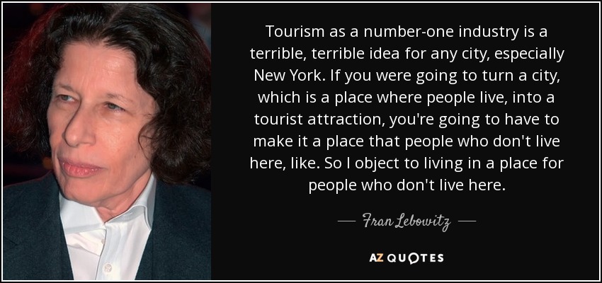 Tourism as a number-one industry is a terrible, terrible idea for any city, especially New York. If you were going to turn a city, which is a place where people live, into a tourist attraction, you're going to have to make it a place that people who don't live here, like. So I object to living in a place for people who don't live here. - Fran Lebowitz