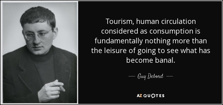 Tourism, human circulation considered as consumption is fundamentally nothing more than the leisure of going to see what has become banal. - Guy Debord