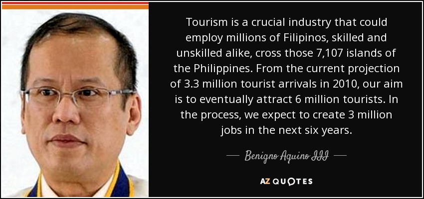 Tourism is a crucial industry that could employ millions of Filipinos, skilled and unskilled alike, cross those 7,107 islands of the Philippines. From the current projection of 3.3 million tourist arrivals in 2010, our aim is to eventually attract 6 million tourists. In the process, we expect to create 3 million jobs in the next six years. - Benigno Aquino III