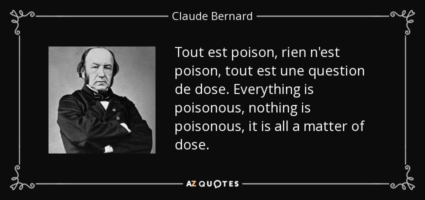 Tout est poison, rien n'est poison, tout est une question de dose. Everything is poisonous, nothing is poisonous, it is all a matter of dose. - Claude Bernard